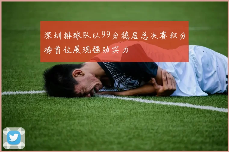 深圳排球队以99分稳居总决赛积分榜首位展现强劲实力