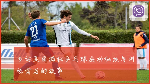 专访吴丽揭秘乒乓球成功秘诀与训练背后的故事