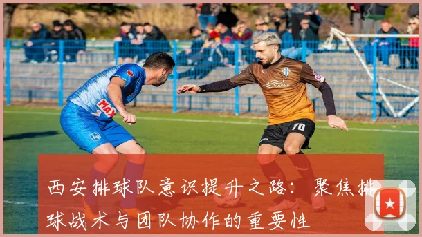 西安排球队意识提升之路：聚焦排球战术与团队协作的重要性