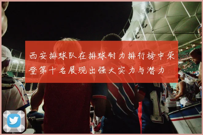 西安排球队在排球耐力排行榜中荣登第十名展现出强大实力与潜力