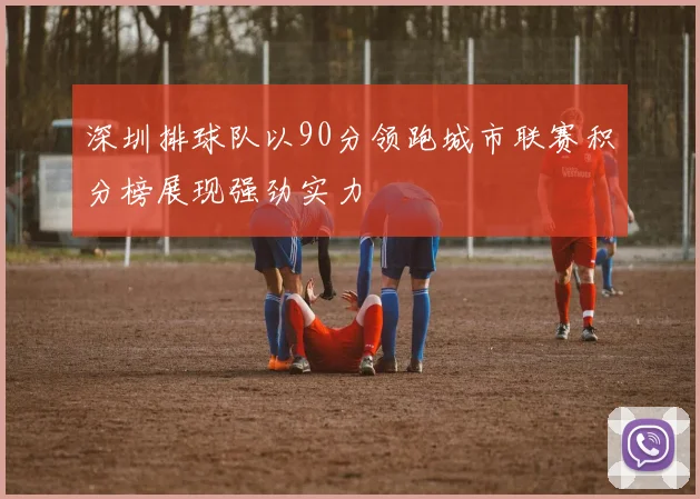 深圳排球队以90分领跑城市联赛积分榜展现强劲实力