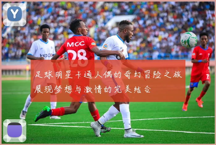 足球明星卡通人偶的奇幻冒险之旅展现梦想与激情的完美结合