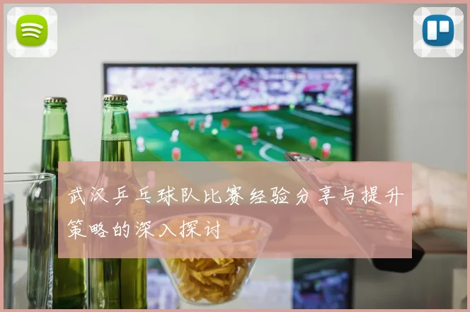 武汉乒乓球队比赛经验分享与提升策略的深入探讨