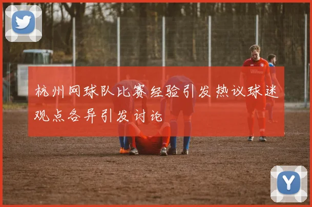 杭州网球队比赛经验引发热议球迷观点各异引发讨论