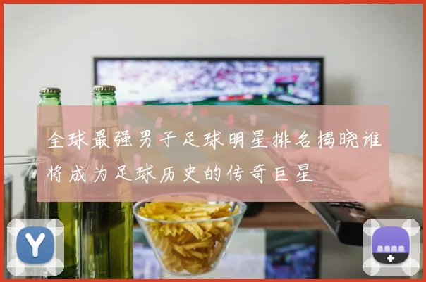全球最强男子足球明星排名揭晓谁将成为足球历史的传奇巨星