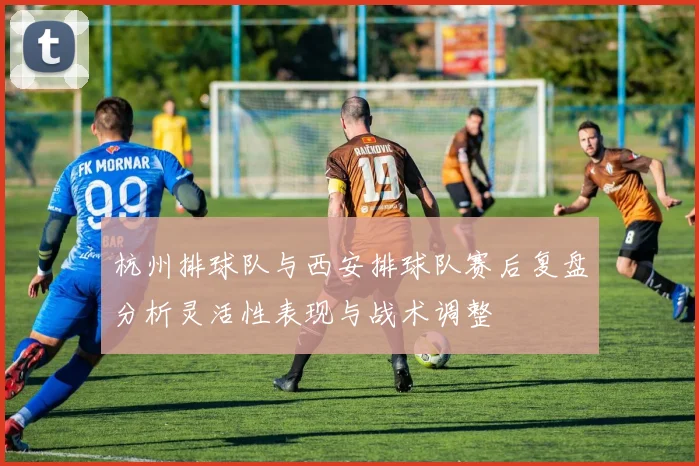 杭州排球队与西安排球队赛后复盘分析灵活性表现与战术调整