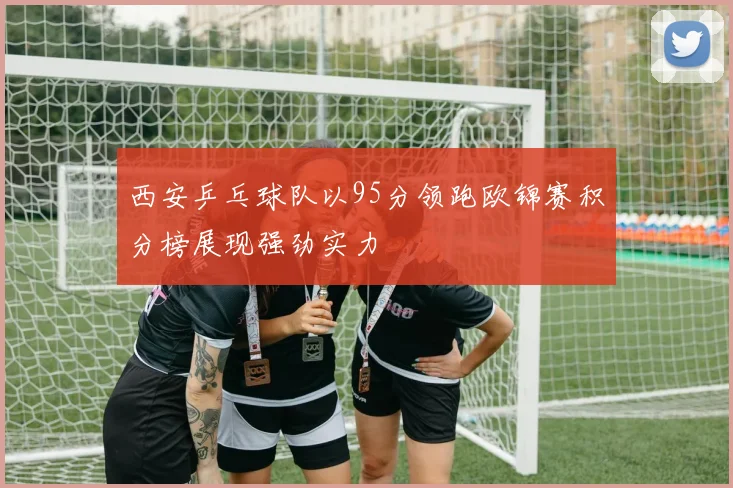 西安乒乓球队以95分领跑欧锦赛积分榜展现强劲实力