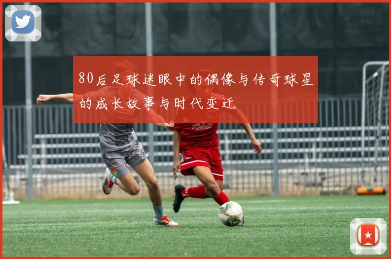 80后足球迷眼中的偶像与传奇球星的成长故事与时代变迁