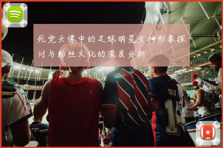 死党头像中的足球明星女神形象探讨与粉丝文化的深度分析