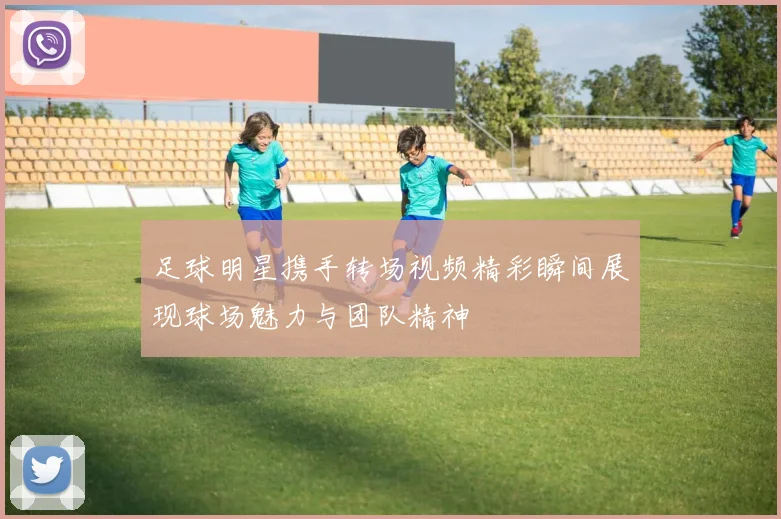 足球明星携手转场视频精彩瞬间展现球场魅力与团队精神