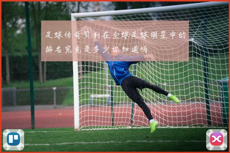 足球传奇贝利在全球足球明星中的排名究竟是多少你知道吗