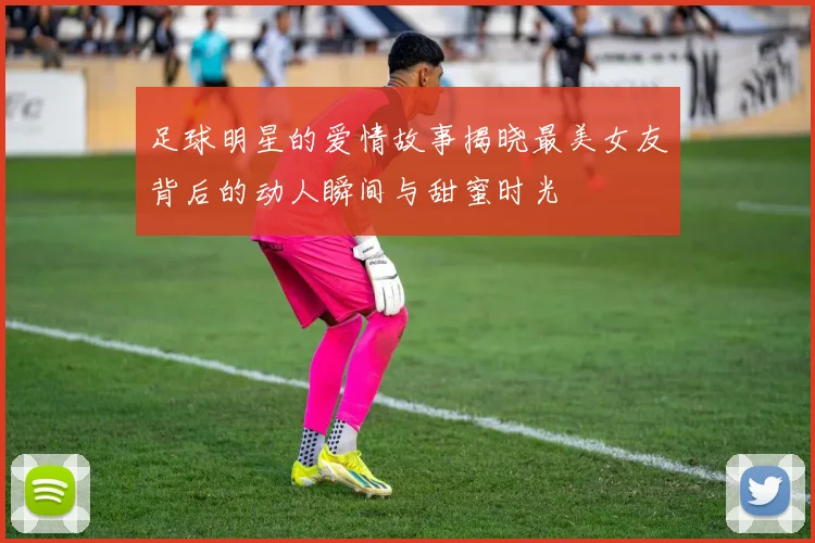 足球明星的爱情故事揭晓最美女友背后的动人瞬间与甜蜜时光