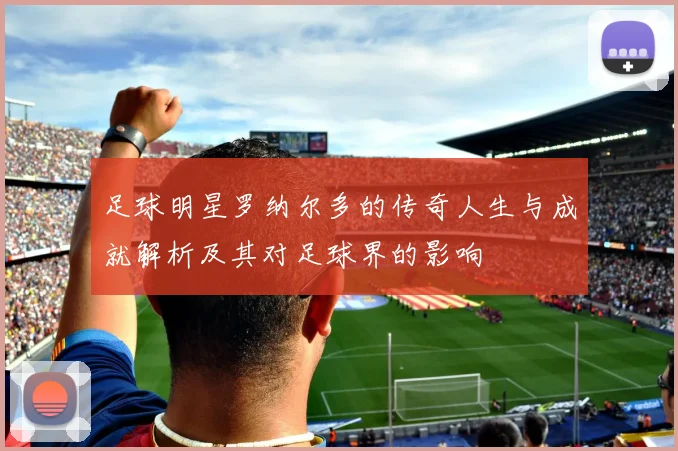 足球明星罗纳尔多的传奇人生与成就解析及其对足球界的影响