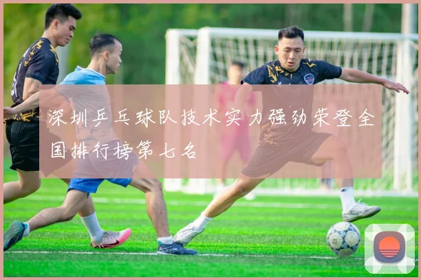 深圳乒乓球队技术实力强劲荣登全国排行榜第七名