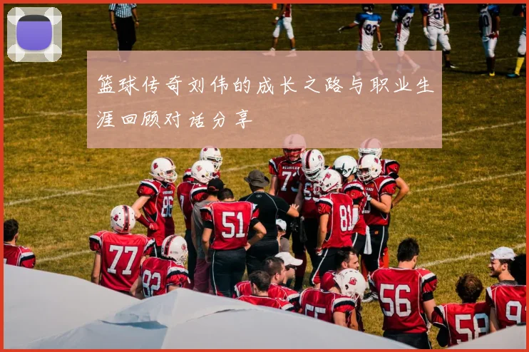 篮球传奇刘伟的成长之路与职业生涯回顾对话分享
