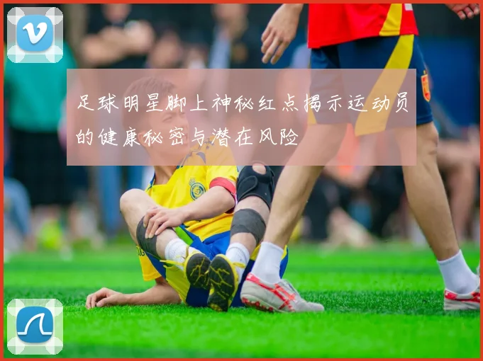 足球明星脚上神秘红点揭示运动员的健康秘密与潜在风险