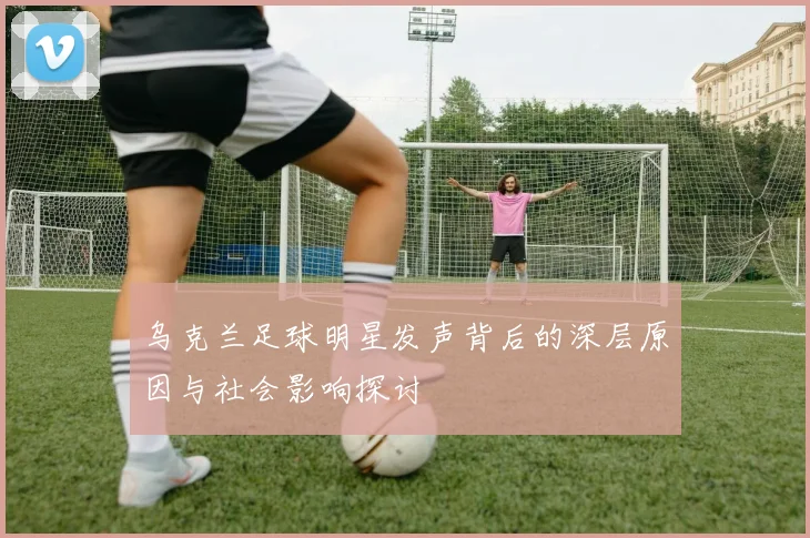 乌克兰足球明星发声背后的深层原因与社会影响探讨