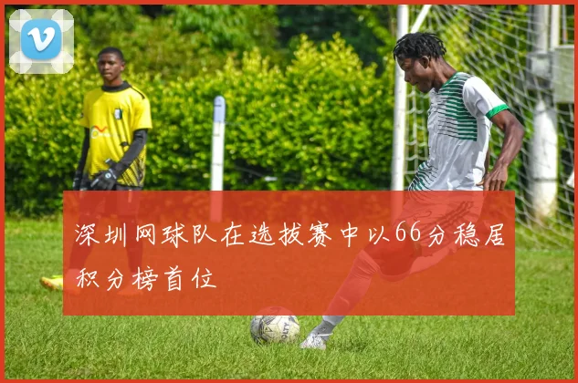 深圳网球队在选拔赛中以66分稳居积分榜首位