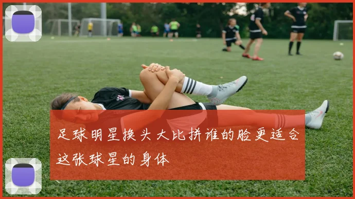 足球明星换头大比拼谁的脸更适合这张球星的身体