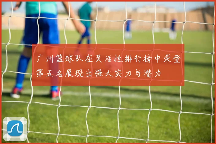 广州篮球队在灵活性排行榜中荣登第五名展现出强大实力与潜力