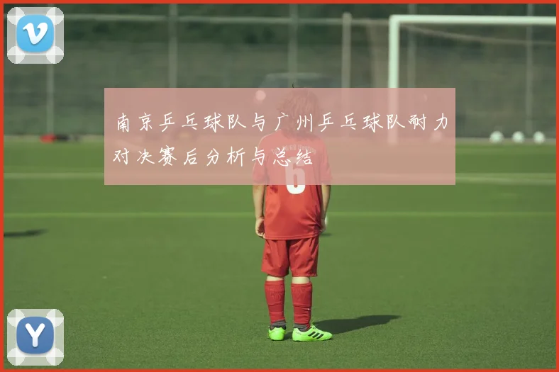 南京乒乓球队与广州乒乓球队耐力对决赛后分析与总结