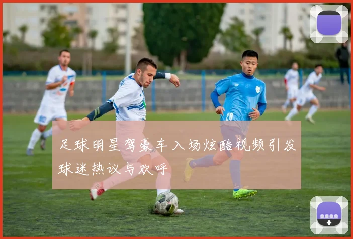 足球明星驾豪车入场炫酷视频引发球迷热议与欢呼