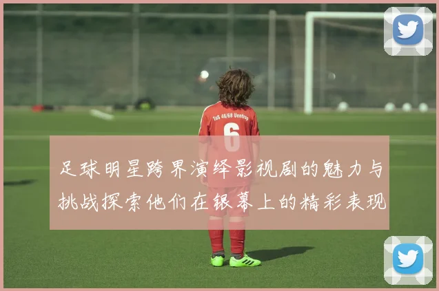 足球明星跨界演绎影视剧的魅力与挑战探索他们在银幕上的精彩表现与影响力