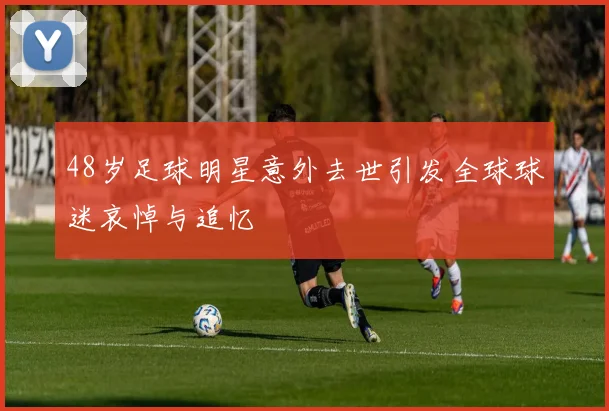 48岁足球明星意外去世引发全球球迷哀悼与追忆