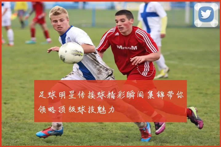 足球明星传接球精彩瞬间集锦带你领略顶级球技魅力