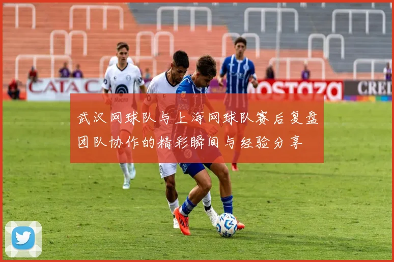 武汉网球队与上海网球队赛后复盘团队协作的精彩瞬间与经验分享