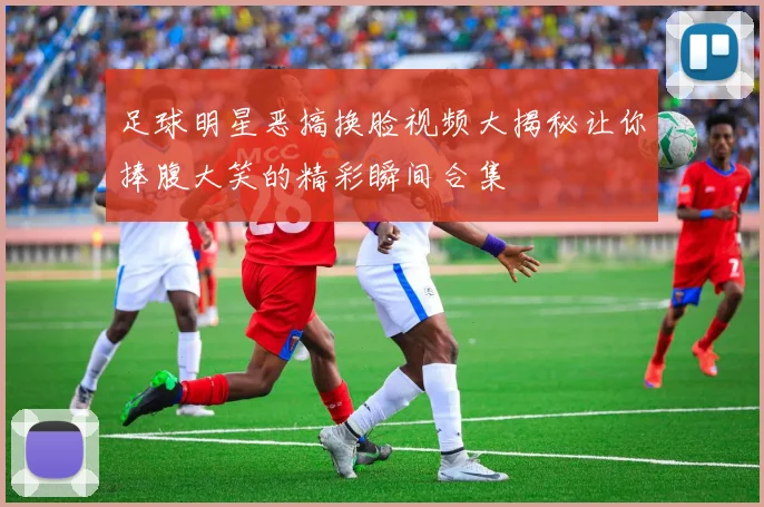 足球明星恶搞换脸视频大揭秘让你捧腹大笑的精彩瞬间合集