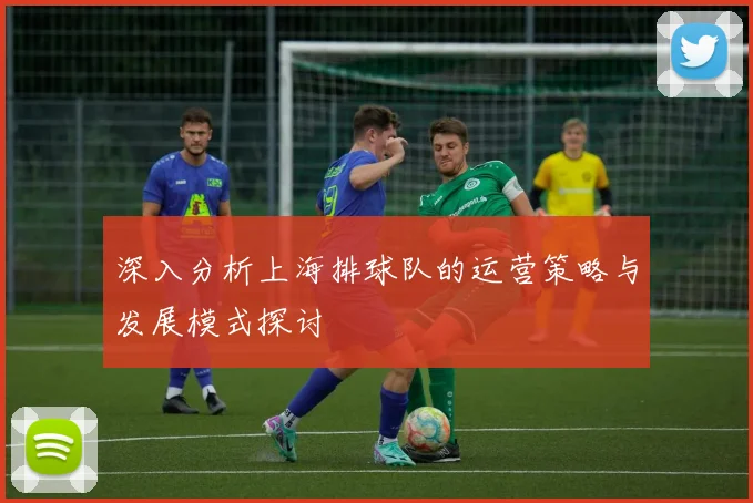 深入分析上海排球队的运营策略与发展模式探讨