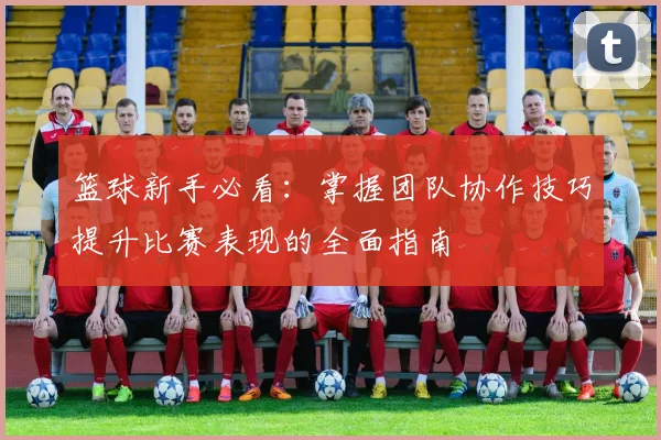 篮球新手必看：掌握团队协作技巧提升比赛表现的全面指南