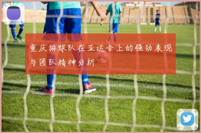 重庆排球队在亚运会上的强劲表现与团队精神分析