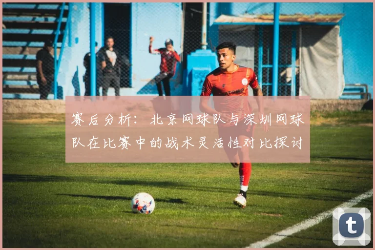 赛后分析：北京网球队与深圳网球队在比赛中的战术灵活性对比探讨