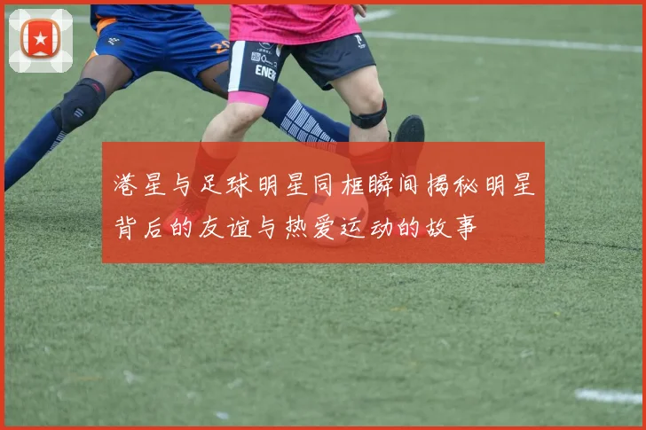 港星与足球明星同框瞬间揭秘明星背后的友谊与热爱运动的故事