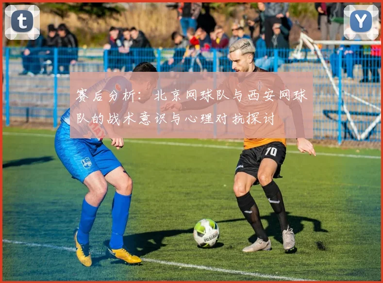 赛后分析：北京网球队与西安网球队的战术意识与心理对抗探讨