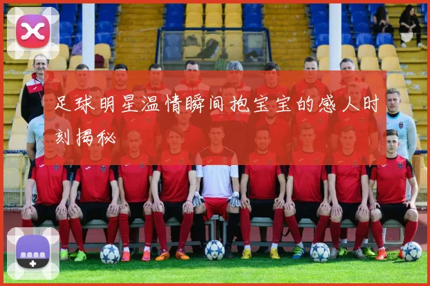 足球明星温情瞬间抱宝宝的感人时刻揭秘