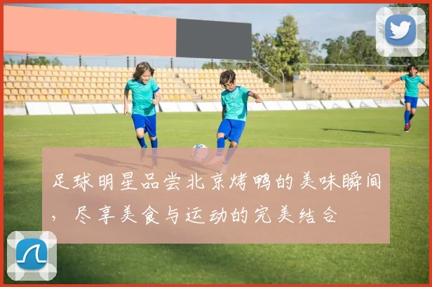 足球明星品尝北京烤鸭的美味瞬间，尽享美食与运动的完美结合