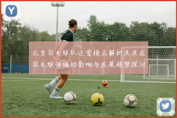 北京羽毛球队运营模式解析及其在羽毛球领域的影响与发展趋势探讨